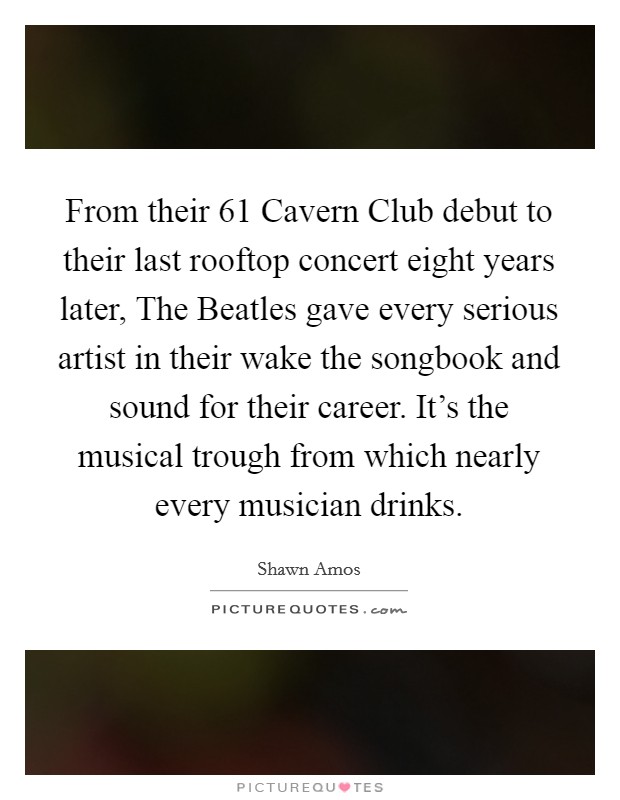 From their  61 Cavern Club debut to their last rooftop concert eight years later, The Beatles gave every serious artist in their wake the songbook and sound for their career. It's the musical trough from which nearly every musician drinks Picture Quote #1