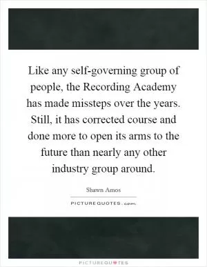 Like any self-governing group of people, the Recording Academy has made missteps over the years. Still, it has corrected course and done more to open its arms to the future than nearly any other industry group around Picture Quote #1