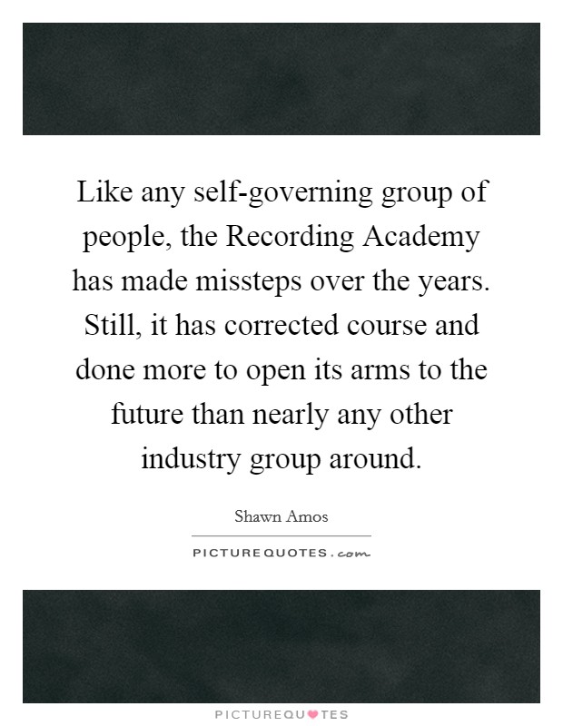 Like any self-governing group of people, the Recording Academy has made missteps over the years. Still, it has corrected course and done more to open its arms to the future than nearly any other industry group around Picture Quote #1