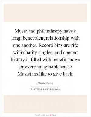 Music and philanthropy have a long, benevolent relationship with one another. Record bins are rife with charity singles, and concert history is filled with benefit shows for every imaginable cause. Musicians like to give back Picture Quote #1