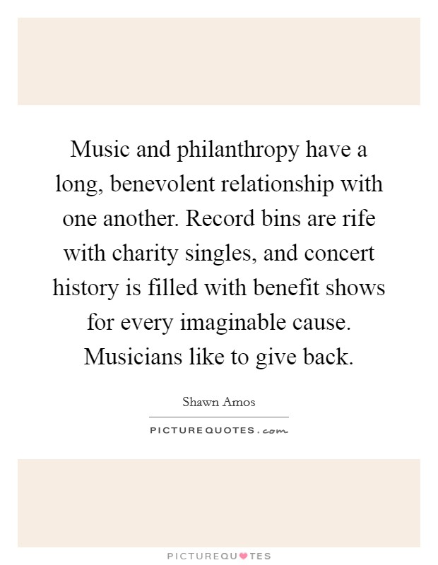 Music and philanthropy have a long, benevolent relationship with one another. Record bins are rife with charity singles, and concert history is filled with benefit shows for every imaginable cause. Musicians like to give back Picture Quote #1