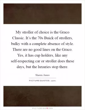 My stroller of choice is the Graco Classic. It’s the  70s Buick of strollers, bulky with a complete absence of style. There are no good lines on the Graco. Yes, it has cup holders, like any self-respecting car or stroller does these days, but the luxuries stop there Picture Quote #1