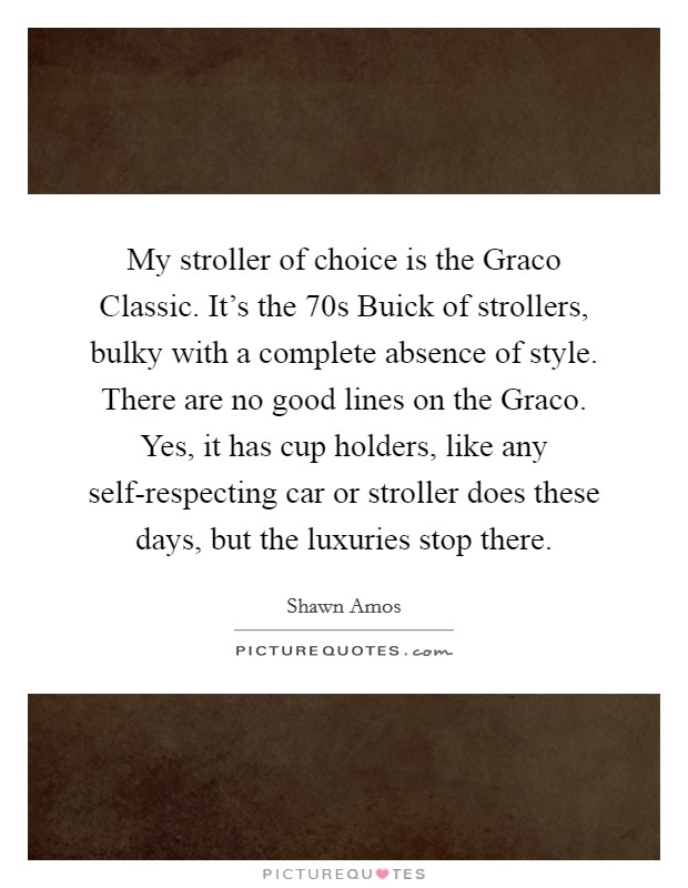 My stroller of choice is the Graco Classic. It's the  70s Buick of strollers, bulky with a complete absence of style. There are no good lines on the Graco. Yes, it has cup holders, like any self-respecting car or stroller does these days, but the luxuries stop there Picture Quote #1