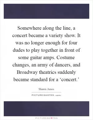 Somewhere along the line, a concert became a variety show. It was no longer enough for four dudes to play together in front of some guitar amps. Costume changes, an army of dancers, and Broadway theatrics suddenly became standard for a ‘concert.’ Picture Quote #1