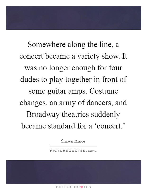 Somewhere along the line, a concert became a variety show. It was no longer enough for four dudes to play together in front of some guitar amps. Costume changes, an army of dancers, and Broadway theatrics suddenly became standard for a ‘concert.' Picture Quote #1