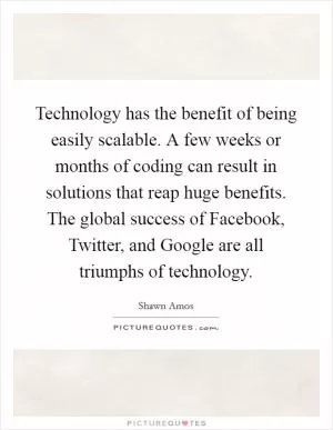 Technology has the benefit of being easily scalable. A few weeks or months of coding can result in solutions that reap huge benefits. The global success of Facebook, Twitter, and Google are all triumphs of technology Picture Quote #1