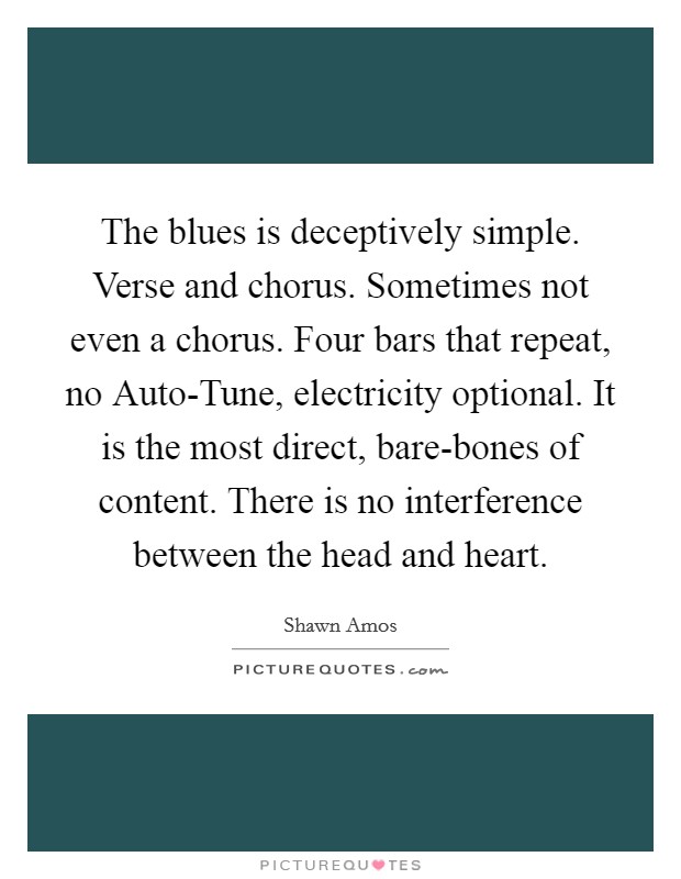 The blues is deceptively simple. Verse and chorus. Sometimes not even a chorus. Four bars that repeat, no Auto-Tune, electricity optional. It is the most direct, bare-bones of content. There is no interference between the head and heart Picture Quote #1
