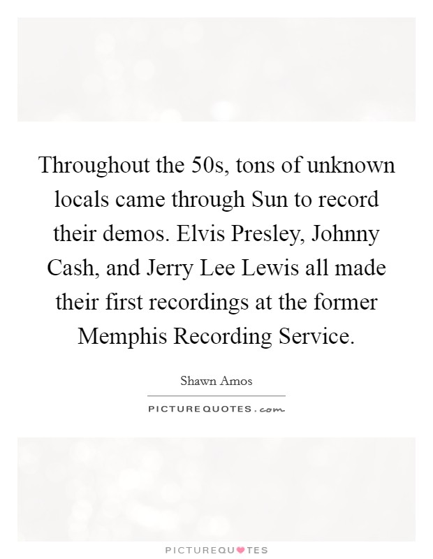 Throughout the  50s, tons of unknown locals came through Sun to record their demos. Elvis Presley, Johnny Cash, and Jerry Lee Lewis all made their first recordings at the former Memphis Recording Service Picture Quote #1