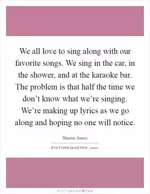 We all love to sing along with our favorite songs. We sing in the car, in the shower, and at the karaoke bar. The problem is that half the time we don’t know what we’re singing. We’re making up lyrics as we go along and hoping no one will notice Picture Quote #1