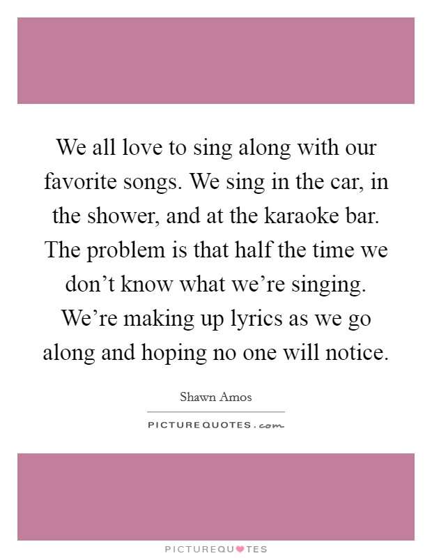 We all love to sing along with our favorite songs. We sing in the car, in the shower, and at the karaoke bar. The problem is that half the time we don't know what we're singing. We're making up lyrics as we go along and hoping no one will notice Picture Quote #1
