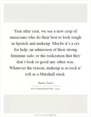 Year after year, we see a new crop of musicians who do their best to look tough in lipstick and makeup. Maybe it’s a cry for help, an admission of their strong feminine side, or the realization that they don’t look so good any other way. Whatever the reason, makeup is as rock n’ roll as a Marshall stack Picture Quote #1