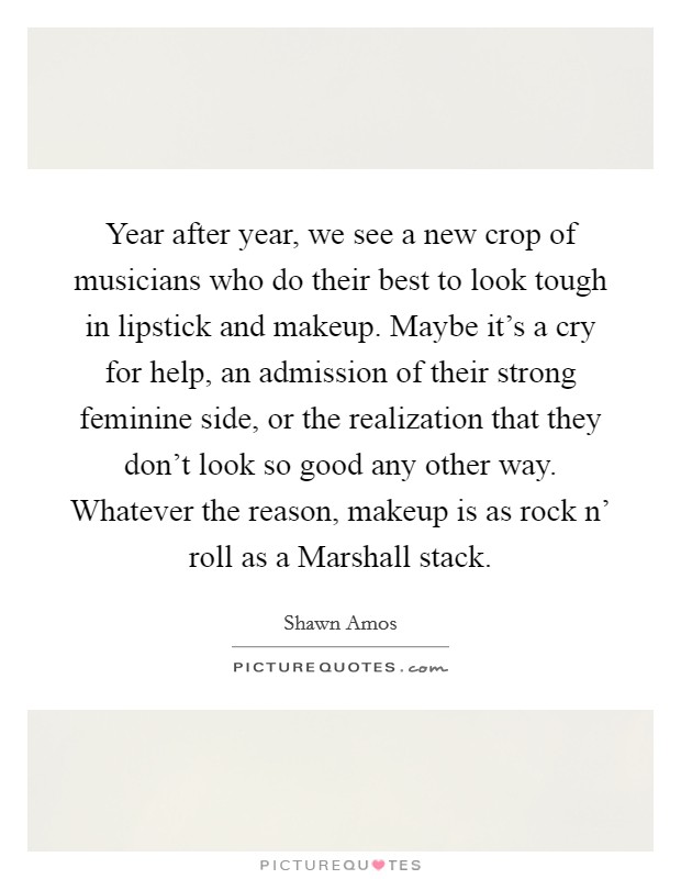 Year after year, we see a new crop of musicians who do their best to look tough in lipstick and makeup. Maybe it's a cry for help, an admission of their strong feminine side, or the realization that they don't look so good any other way. Whatever the reason, makeup is as rock n' roll as a Marshall stack Picture Quote #1