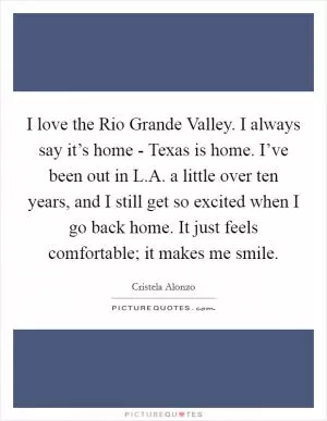 I love the Rio Grande Valley. I always say it’s home - Texas is home. I’ve been out in L.A. a little over ten years, and I still get so excited when I go back home. It just feels comfortable; it makes me smile Picture Quote #1