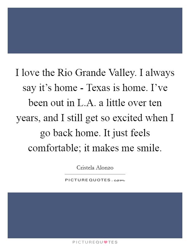 I love the Rio Grande Valley. I always say it's home - Texas is home. I've been out in L.A. a little over ten years, and I still get so excited when I go back home. It just feels comfortable; it makes me smile Picture Quote #1