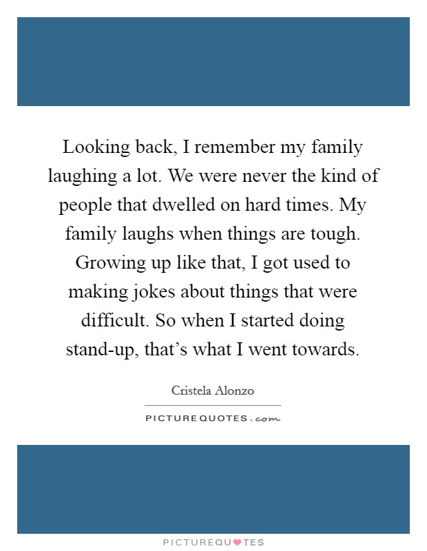Looking back, I remember my family laughing a lot. We were never the kind of people that dwelled on hard times. My family laughs when things are tough. Growing up like that, I got used to making jokes about things that were difficult. So when I started doing stand-up, that's what I went towards Picture Quote #1