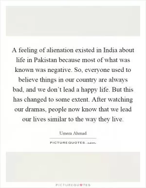 A feeling of alienation existed in India about life in Pakistan because most of what was known was negative. So, everyone used to believe things in our country are always bad, and we don’t lead a happy life. But this has changed to some extent. After watching our dramas, people now know that we lead our lives similar to the way they live Picture Quote #1