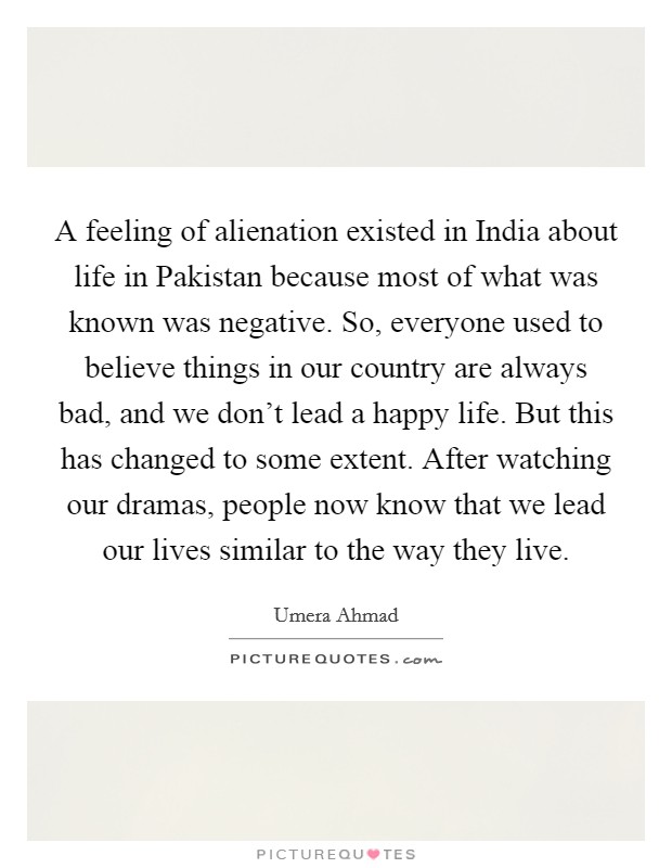 A feeling of alienation existed in India about life in Pakistan because most of what was known was negative. So, everyone used to believe things in our country are always bad, and we don't lead a happy life. But this has changed to some extent. After watching our dramas, people now know that we lead our lives similar to the way they live Picture Quote #1