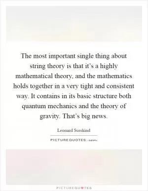 The most important single thing about string theory is that it’s a highly mathematical theory, and the mathematics holds together in a very tight and consistent way. It contains in its basic structure both quantum mechanics and the theory of gravity. That’s big news Picture Quote #1