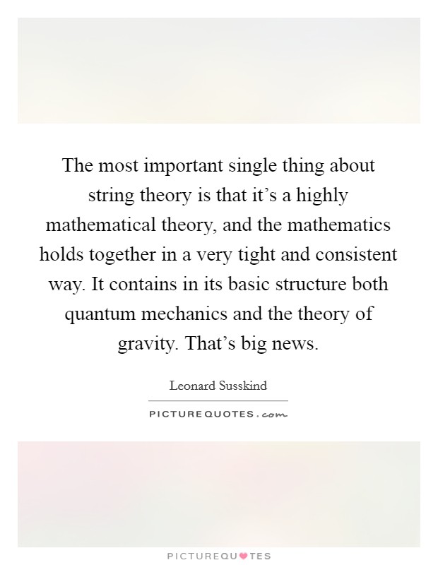 The most important single thing about string theory is that it's a highly mathematical theory, and the mathematics holds together in a very tight and consistent way. It contains in its basic structure both quantum mechanics and the theory of gravity. That's big news Picture Quote #1