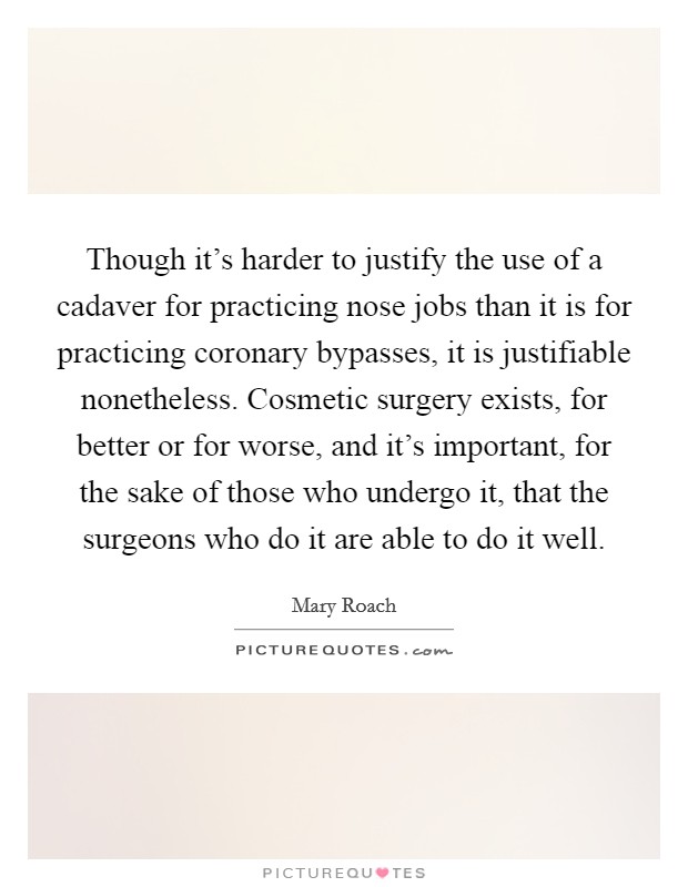 Though it's harder to justify the use of a cadaver for practicing nose jobs than it is for practicing coronary bypasses, it is justifiable nonetheless. Cosmetic surgery exists, for better or for worse, and it's important, for the sake of those who undergo it, that the surgeons who do it are able to do it well Picture Quote #1