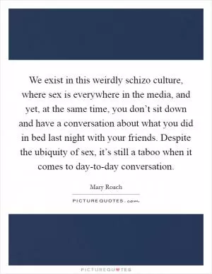 We exist in this weirdly schizo culture, where sex is everywhere in the media, and yet, at the same time, you don’t sit down and have a conversation about what you did in bed last night with your friends. Despite the ubiquity of sex, it’s still a taboo when it comes to day-to-day conversation Picture Quote #1