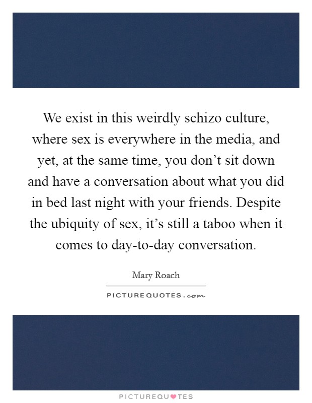 We exist in this weirdly schizo culture, where sex is everywhere in the media, and yet, at the same time, you don't sit down and have a conversation about what you did in bed last night with your friends. Despite the ubiquity of sex, it's still a taboo when it comes to day-to-day conversation Picture Quote #1