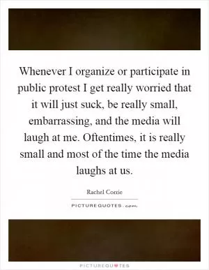 Whenever I organize or participate in public protest I get really worried that it will just suck, be really small, embarrassing, and the media will laugh at me. Oftentimes, it is really small and most of the time the media laughs at us Picture Quote #1
