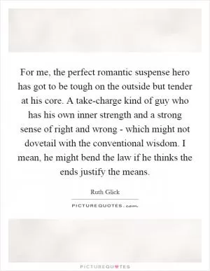 For me, the perfect romantic suspense hero has got to be tough on the outside but tender at his core. A take-charge kind of guy who has his own inner strength and a strong sense of right and wrong - which might not dovetail with the conventional wisdom. I mean, he might bend the law if he thinks the ends justify the means Picture Quote #1