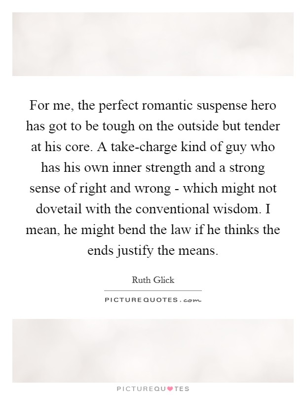 For me, the perfect romantic suspense hero has got to be tough on the outside but tender at his core. A take-charge kind of guy who has his own inner strength and a strong sense of right and wrong - which might not dovetail with the conventional wisdom. I mean, he might bend the law if he thinks the ends justify the means Picture Quote #1