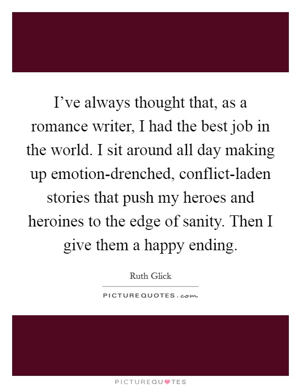 I've always thought that, as a romance writer, I had the best job in the world. I sit around all day making up emotion-drenched, conflict-laden stories that push my heroes and heroines to the edge of sanity. Then I give them a happy ending Picture Quote #1