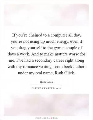 If you’re chained to a computer all day, you’re not using up much energy, even if you drag yourself to the gym a couple of days a week. And to make matters worse for me, I’ve had a secondary career right along with my romance writing - cookbook author, under my real name, Ruth Glick Picture Quote #1