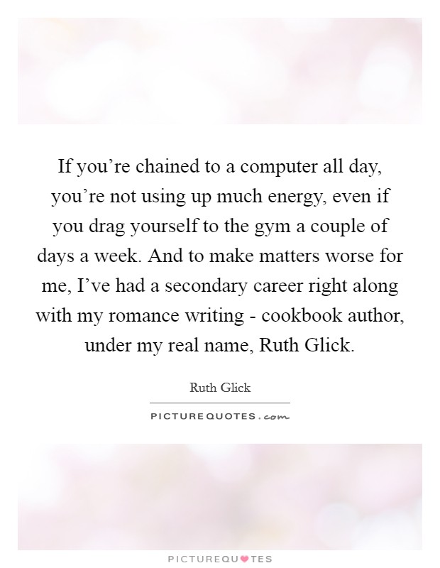 If you're chained to a computer all day, you're not using up much energy, even if you drag yourself to the gym a couple of days a week. And to make matters worse for me, I've had a secondary career right along with my romance writing - cookbook author, under my real name, Ruth Glick Picture Quote #1