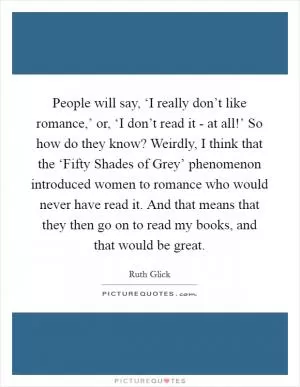 People will say, ‘I really don’t like romance,’ or, ‘I don’t read it - at all!’ So how do they know? Weirdly, I think that the ‘Fifty Shades of Grey’ phenomenon introduced women to romance who would never have read it. And that means that they then go on to read my books, and that would be great Picture Quote #1