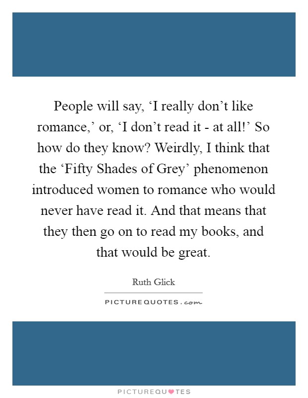 People will say, ‘I really don't like romance,' or, ‘I don't read it - at all!' So how do they know? Weirdly, I think that the ‘Fifty Shades of Grey' phenomenon introduced women to romance who would never have read it. And that means that they then go on to read my books, and that would be great Picture Quote #1