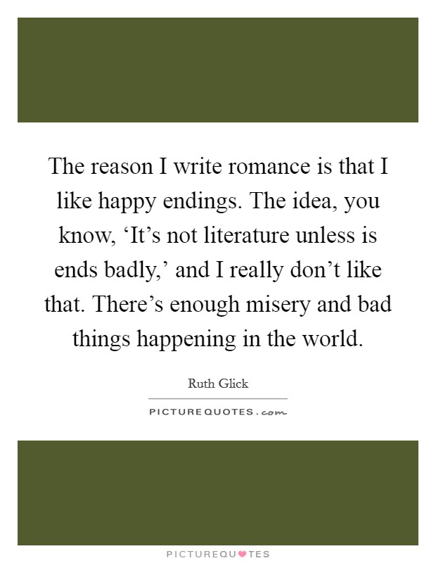 The reason I write romance is that I like happy endings. The idea, you know, ‘It's not literature unless is ends badly,' and I really don't like that. There's enough misery and bad things happening in the world Picture Quote #1
