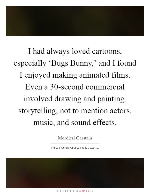 I had always loved cartoons, especially ‘Bugs Bunny,' and I found I enjoyed making animated films. Even a 30-second commercial involved drawing and painting, storytelling, not to mention actors, music, and sound effects Picture Quote #1