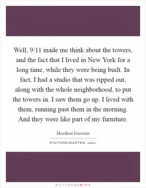 Well, 9/11 made me think about the towers, and the fact that I lived in New York for a long time, while they were being built. In fact, I had a studio that was ripped out, along with the whole neighborhood, to put the towers in. I saw them go up. I lived with them, running past them in the morning. And they were like part of my furniture Picture Quote #1