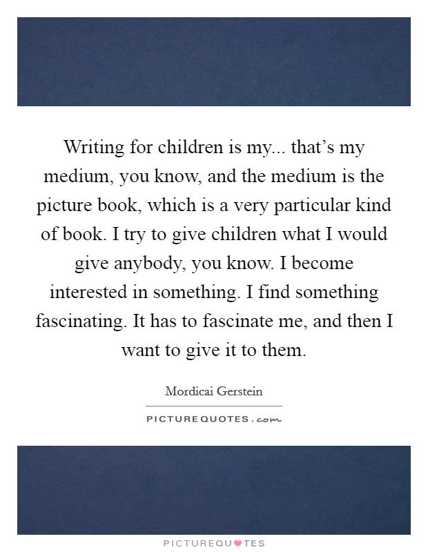 Writing for children is my... that's my medium, you know, and the medium is the picture book, which is a very particular kind of book. I try to give children what I would give anybody, you know. I become interested in something. I find something fascinating. It has to fascinate me, and then I want to give it to them Picture Quote #1