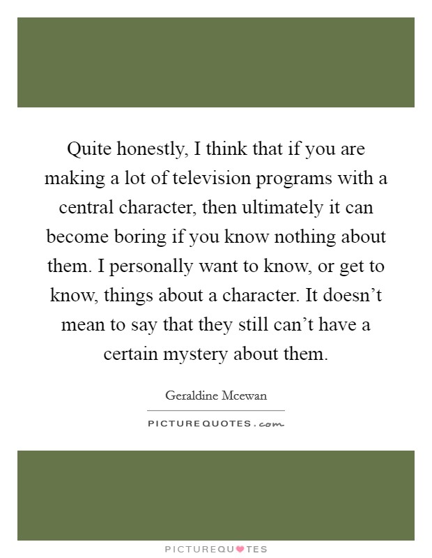 Quite honestly, I think that if you are making a lot of television programs with a central character, then ultimately it can become boring if you know nothing about them. I personally want to know, or get to know, things about a character. It doesn't mean to say that they still can't have a certain mystery about them Picture Quote #1