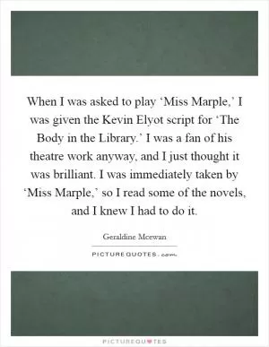 When I was asked to play ‘Miss Marple,’ I was given the Kevin Elyot script for ‘The Body in the Library.’ I was a fan of his theatre work anyway, and I just thought it was brilliant. I was immediately taken by ‘Miss Marple,’ so I read some of the novels, and I knew I had to do it Picture Quote #1