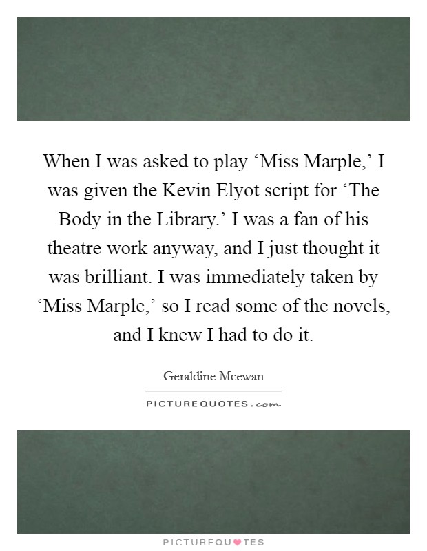 When I was asked to play ‘Miss Marple,' I was given the Kevin Elyot script for ‘The Body in the Library.' I was a fan of his theatre work anyway, and I just thought it was brilliant. I was immediately taken by ‘Miss Marple,' so I read some of the novels, and I knew I had to do it Picture Quote #1
