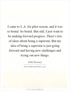 I came to L.A. for pilot season, and it was so brutal. So brutal. But still, I just want to be making forward progress. There’s lots of ideas about being a superstar. But my idea of being a superstar is just going forward and having new challenges and trying out new things Picture Quote #1