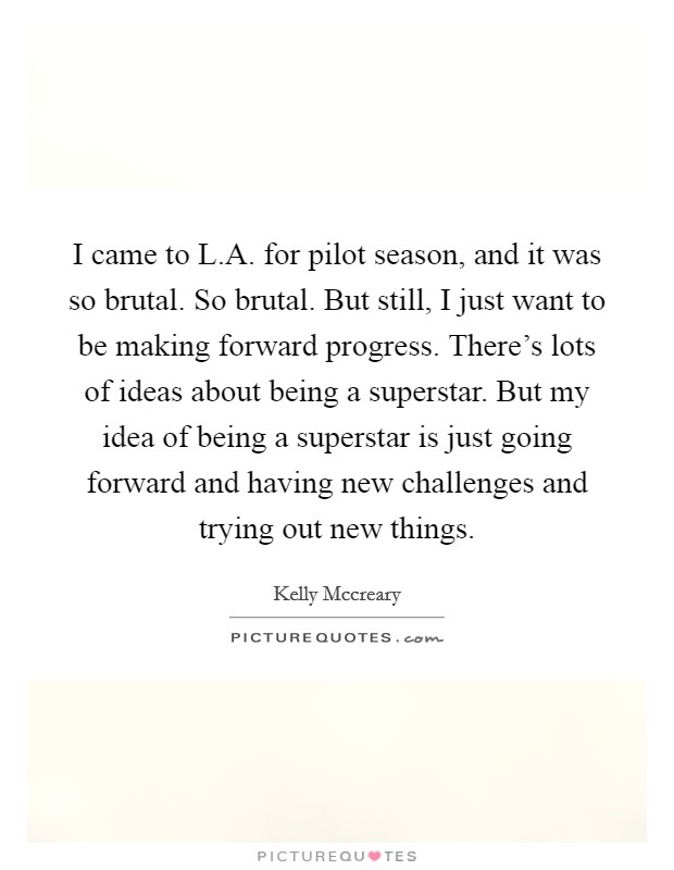 I came to L.A. for pilot season, and it was so brutal. So brutal. But still, I just want to be making forward progress. There's lots of ideas about being a superstar. But my idea of being a superstar is just going forward and having new challenges and trying out new things Picture Quote #1