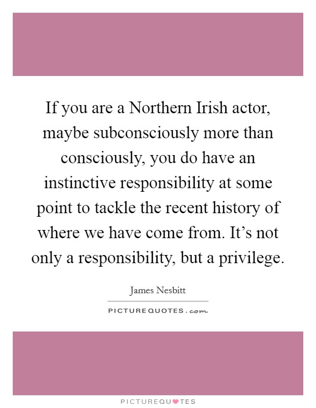 If you are a Northern Irish actor, maybe subconsciously more than consciously, you do have an instinctive responsibility at some point to tackle the recent history of where we have come from. It's not only a responsibility, but a privilege Picture Quote #1