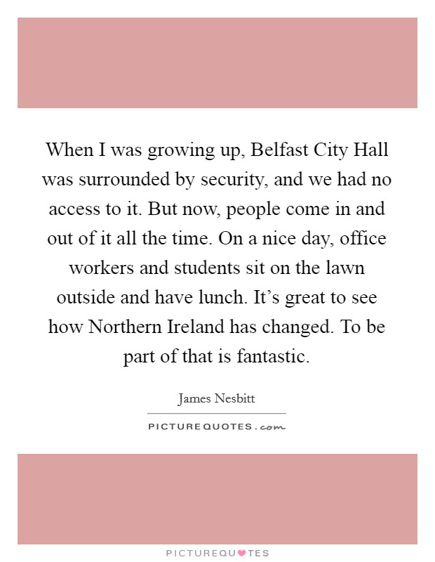 When I was growing up, Belfast City Hall was surrounded by security, and we had no access to it. But now, people come in and out of it all the time. On a nice day, office workers and students sit on the lawn outside and have lunch. It's great to see how Northern Ireland has changed. To be part of that is fantastic Picture Quote #1