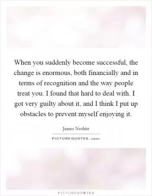 When you suddenly become successful, the change is enormous, both financially and in terms of recognition and the way people treat you. I found that hard to deal with. I got very guilty about it, and I think I put up obstacles to prevent myself enjoying it Picture Quote #1