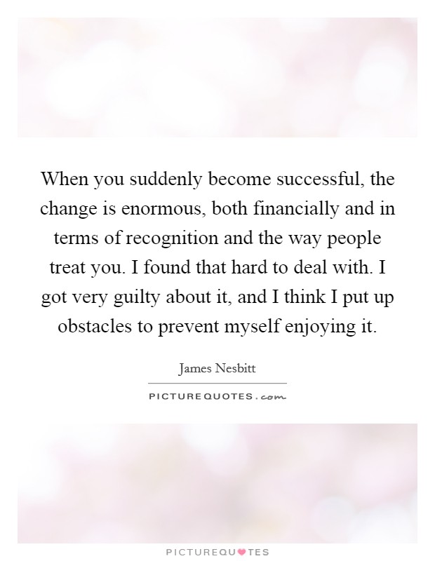 When you suddenly become successful, the change is enormous, both financially and in terms of recognition and the way people treat you. I found that hard to deal with. I got very guilty about it, and I think I put up obstacles to prevent myself enjoying it Picture Quote #1