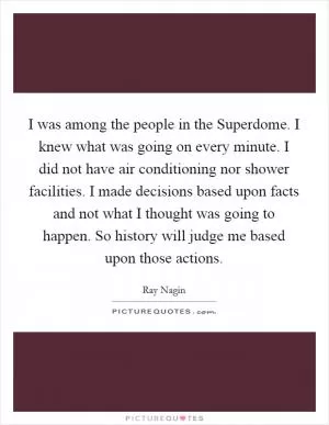 I was among the people in the Superdome. I knew what was going on every minute. I did not have air conditioning nor shower facilities. I made decisions based upon facts and not what I thought was going to happen. So history will judge me based upon those actions Picture Quote #1