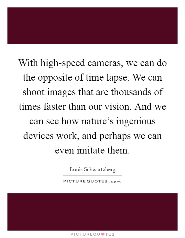 With high-speed cameras, we can do the opposite of time lapse. We can shoot images that are thousands of times faster than our vision. And we can see how nature's ingenious devices work, and perhaps we can even imitate them Picture Quote #1