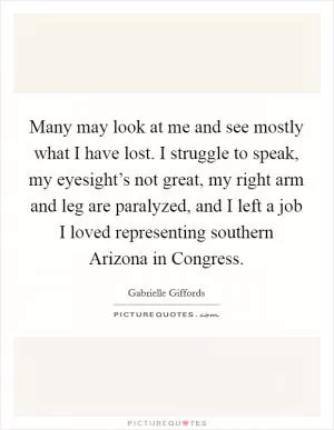 Many may look at me and see mostly what I have lost. I struggle to speak, my eyesight’s not great, my right arm and leg are paralyzed, and I left a job I loved representing southern Arizona in Congress Picture Quote #1